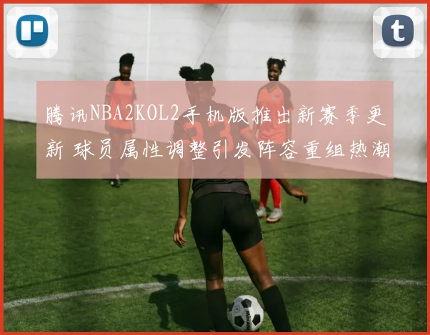 腾讯NBA2KOL2手机版推出新赛季更新 球员属性调整引发阵容重组热潮
