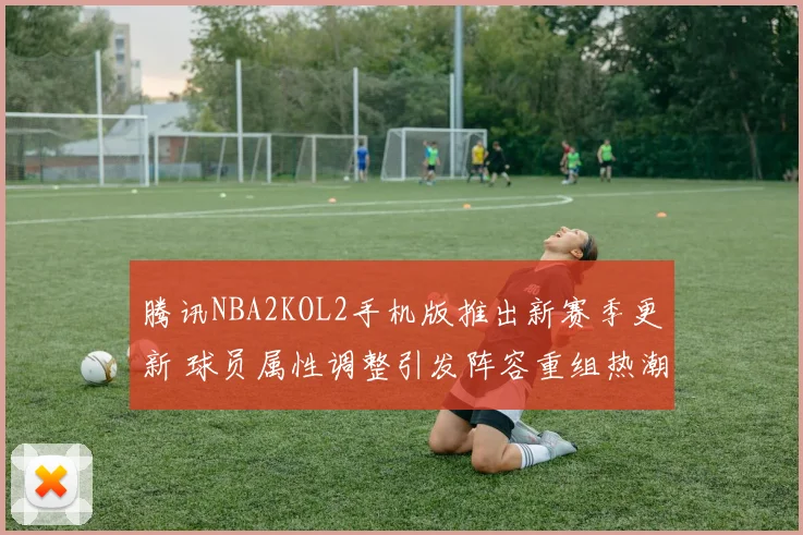 腾讯NBA2KOL2手机版推出新赛季更新 球员属性调整引发阵容重组热潮
