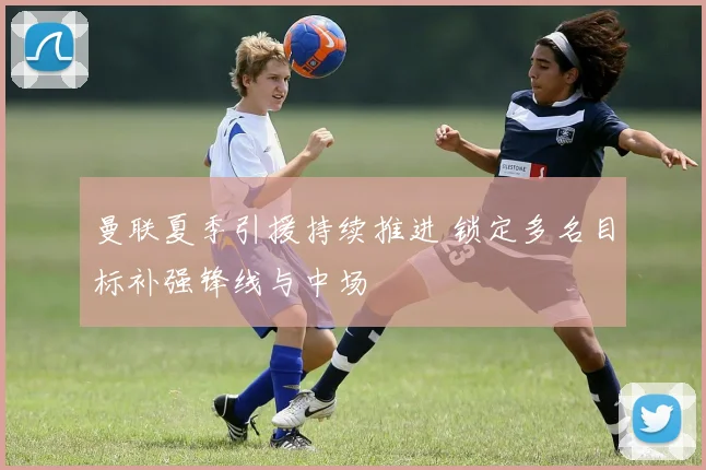 曼联夏季引援持续推进 锁定多名目标补强锋线与中场