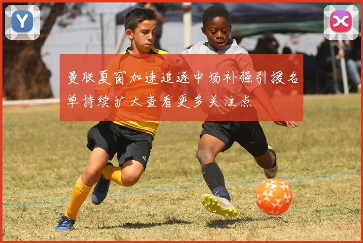 曼联夏窗加速追逐中场补强引援名单持续扩大查看更多关注点