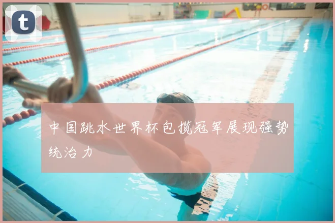 中国跳水世界杯包揽冠军展现强势统治力