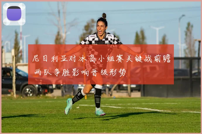 尼日利亚对冰岛小组赛关键战前瞻 两队争胜影响晋级形势