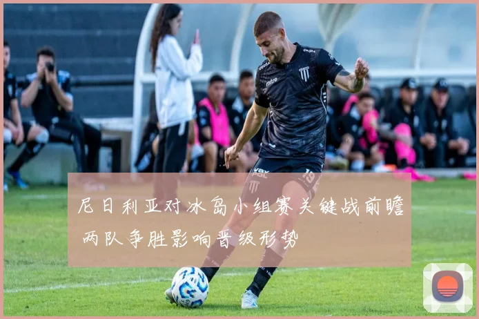 尼日利亚对冰岛小组赛关键战前瞻 两队争胜影响晋级形势