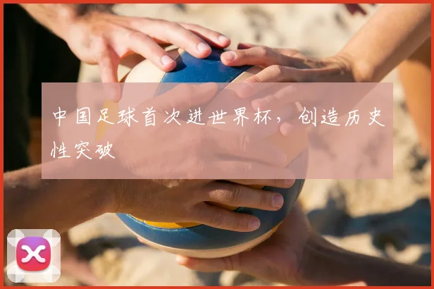中国足球首次进世界杯，创造历史性突破