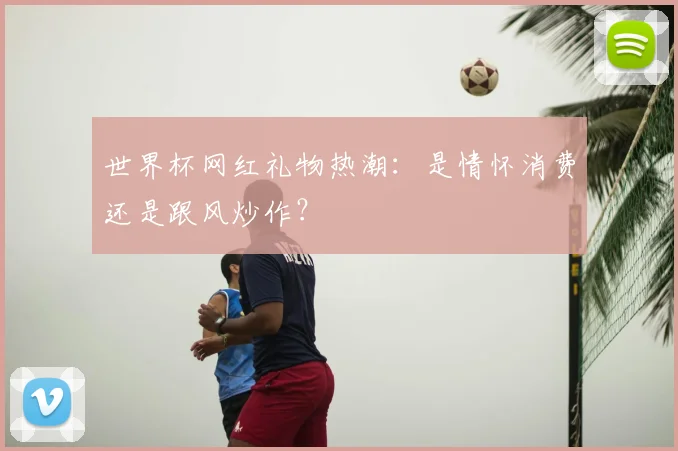 世界杯网红礼物热潮:是情怀消费还是跟风炒作?